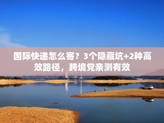 国际快递怎么寄?3个隐藏坑+2种高效路径,跨境党亲测有效 国际快递怎么寄?3个隐藏坑+2种高效路径,跨境党亲测有效