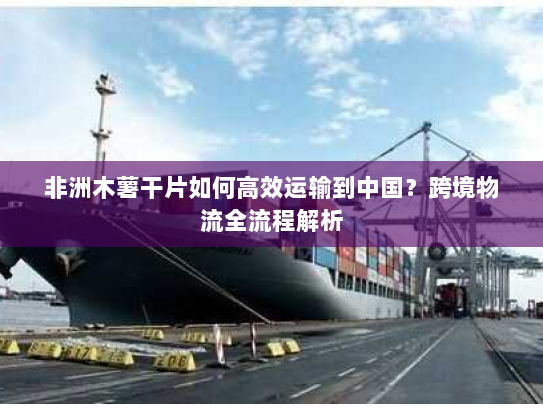 非洲木薯干片如何高效运输到中国?跨境物流全流程解析 非洲木薯干片如何高效运输到中国?跨境物流全流程解析