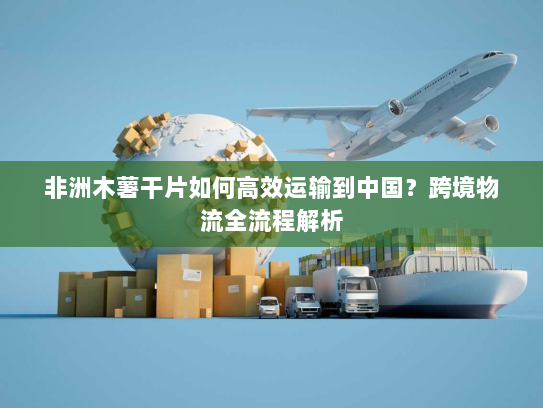 非洲木薯干片如何高效运输到中国?跨境物流全流程解析 非洲木薯干片如何高效运输到中国?跨境物流全流程解析