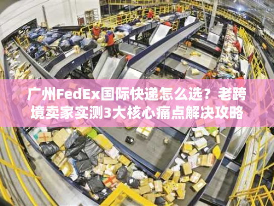 广州FedEx国际快递怎么选？老跨境卖家实测3大核心痛点解决攻略