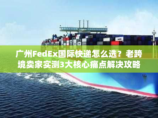 广州FedEx国际快递怎么选？老跨境卖家实测3大核心痛点解决攻略