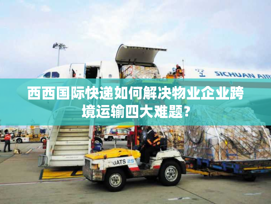 西西国际快递如何解决物业企业跨境运输四大难题？