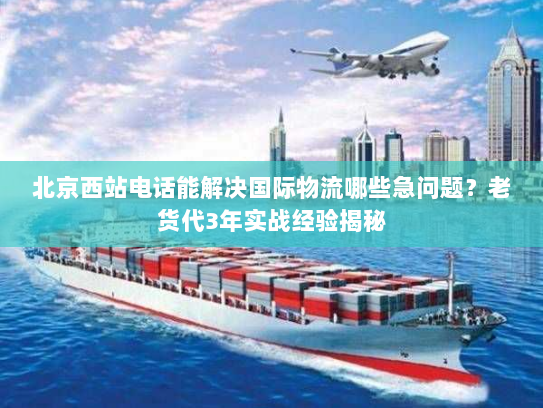 北京西站电话能解决国际物流哪些急问题?老货代3年实战经验揭秘 北京西站电话能解决国际物流哪些急问题?老货代3年实战经验揭秘