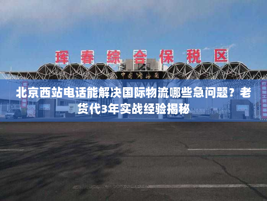 北京西站电话能解决国际物流哪些急问题?老货代3年实战经验揭秘 北京西站电话能解决国际物流哪些急问题?老货代3年实战经验揭秘