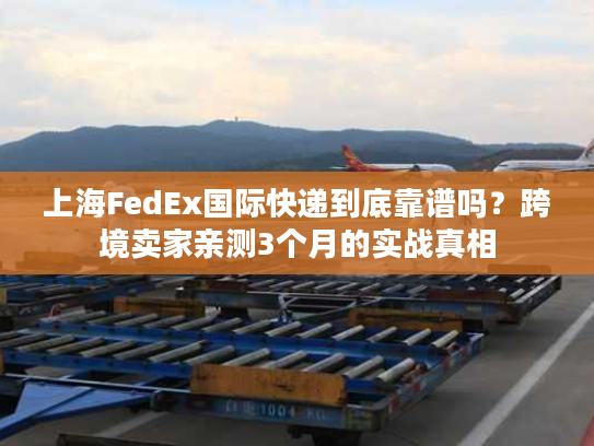上海FedEx国际快递到底靠谱吗？跨境卖家亲测3个月的实战真相