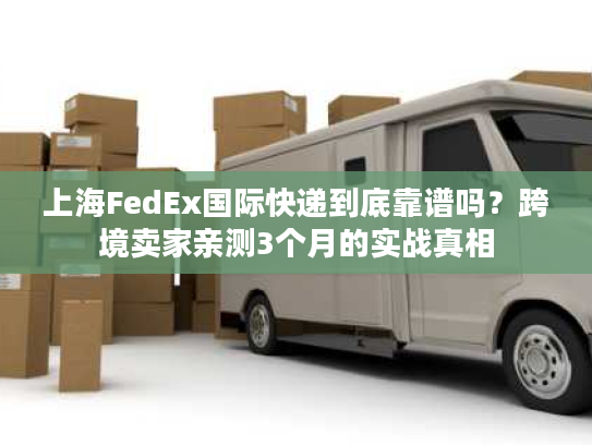 上海FedEx国际快递到底靠谱吗？跨境卖家亲测3个月的实战真相