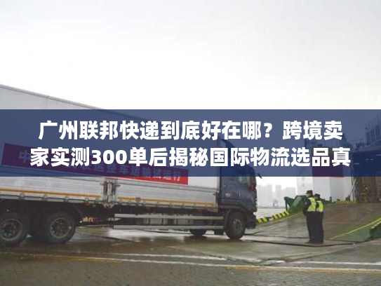 广州联邦快递到底好在哪？跨境卖家实测300单后揭秘国际物流选品真相