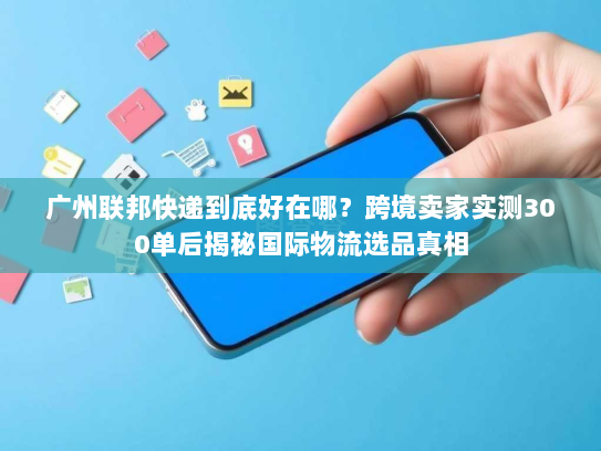 广州联邦快递到底好在哪？跨境卖家实测300单后揭秘国际物流选品真相