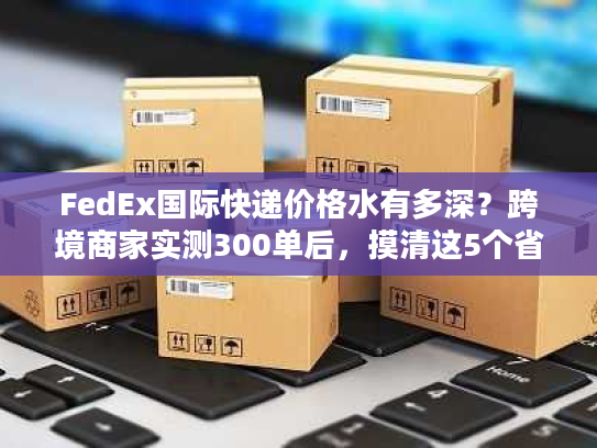 FedEx国际快递价格水有多深？跨境商家实测300单后，摸清这5个省钱真相