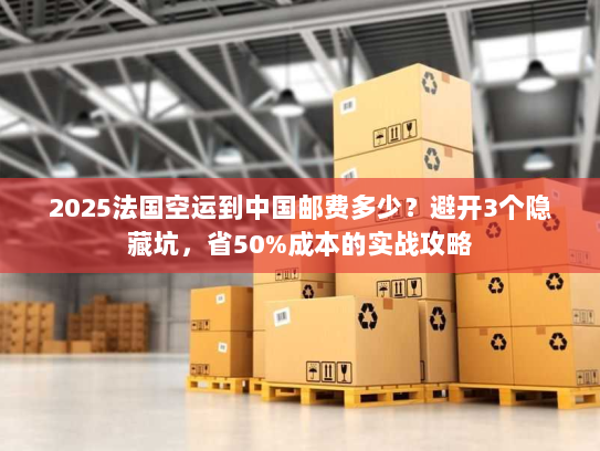 2025法国空运到中国邮费多少？避开3个隐藏坑，省50%成本的实战攻略
