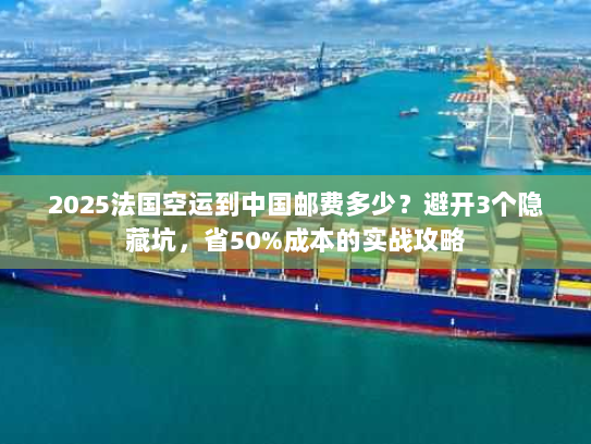 2025法国空运到中国邮费多少？避开3个隐藏坑，省50%成本的实战攻略