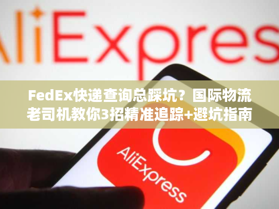 FedEx快递查询总踩坑？国际物流老司机教你3招精准追踪+避坑指南
