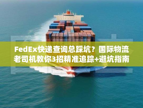 FedEx快递查询总踩坑？国际物流老司机教你3招精准追踪+避坑指南
