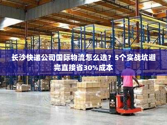 长沙快递公司国际物流怎么选?5个实战坑避完直接省30%成本 长沙快递公司国际物流怎么选?5个实战坑避完直接省30%成本