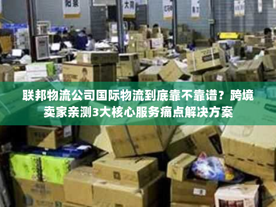 联邦物流公司国际物流到底靠不靠谱？跨境卖家亲测3大核心服务痛点解决方案