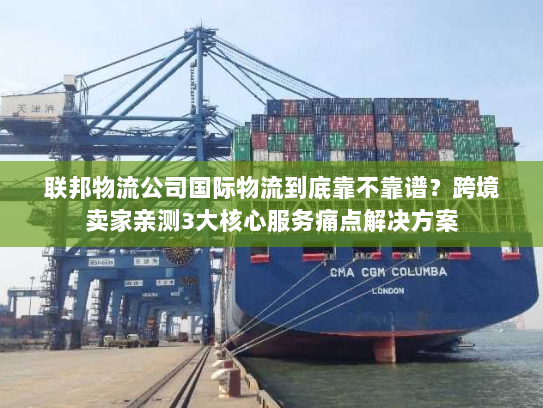 联邦物流公司国际物流到底靠不靠谱？跨境卖家亲测3大核心服务痛点解决方案