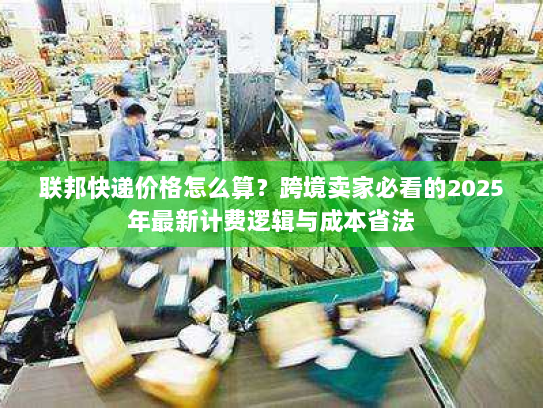 联邦快递价格怎么算?跨境卖家必看的2025年最新计费逻辑与成本省法 联邦快递价格怎么算?跨境卖家必看的2025年最新计费逻辑与成本省法