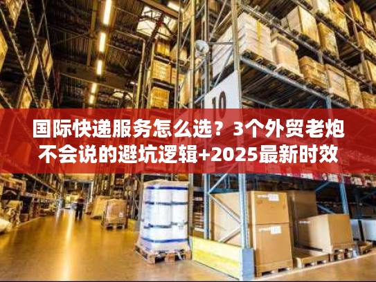 国际快递服务怎么选？3个外贸老炮不会说的避坑逻辑+2025最新时效表