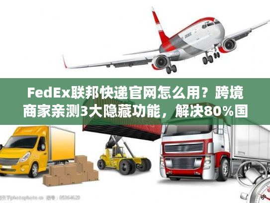 FedEx联邦快递官网怎么用？跨境商家亲测3大隐藏功能，解决80%国际物流痛点