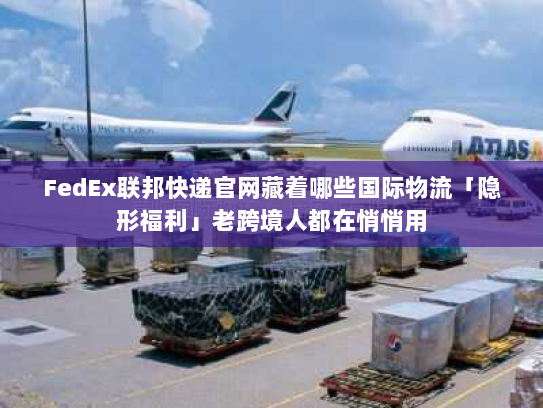 FedEx联邦快递官网藏着哪些国际物流「隐形福利」老跨境人都在悄悄用