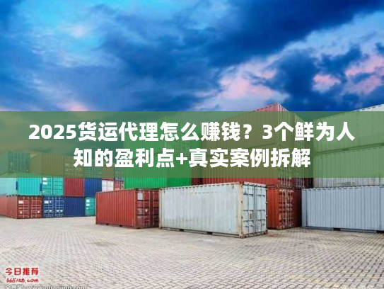 2025货运代理怎么赚钱？3个鲜为人知的盈利点+真实案例拆解