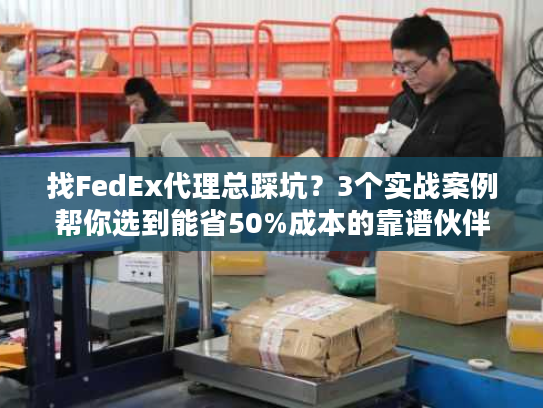 找FedEx代理总踩坑？3个实战案例帮你选到能省50%成本的靠谱伙伴