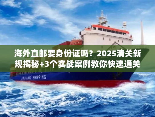 海外直邮要身份证吗？2025清关新规揭秘+3个实战案例教你快速通关