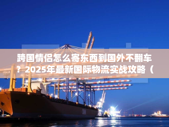 跨国情侣怎么寄东西到国外不翻车？2025年最新国际物流实战攻略（含3个真实案例）