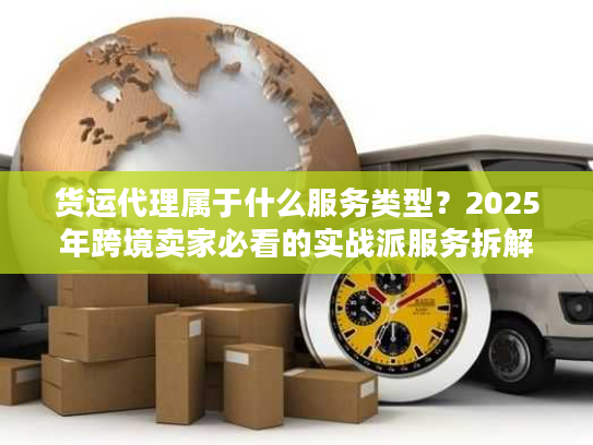 货运代理属于什么服务类型?2025年跨境卖家必看的实战派服务拆解 货运代理属于什么服务类型?2025年跨境卖家必看的实战派服务拆解