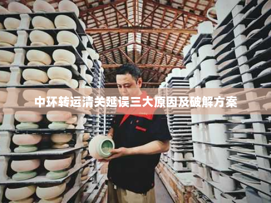 中环转运清关延误三大原因及破解方案