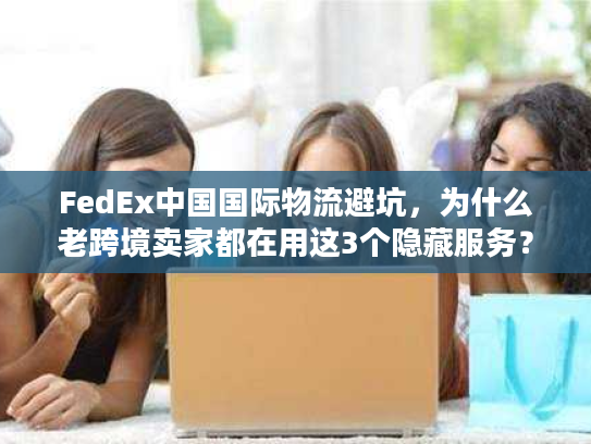 FedEx中国国际物流避坑,为什么老跨境卖家都在用这3个隐藏服务? FedEx中国国际物流避坑,为什么老跨境卖家都在用这3个隐藏服务?