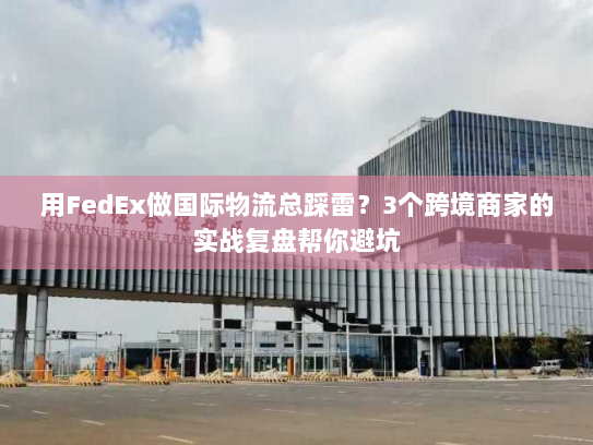 用FedEx做国际物流总踩雷？3个跨境商家的实战复盘帮你避坑