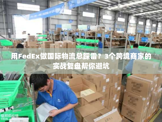 用FedEx做国际物流总踩雷？3个跨境商家的实战复盘帮你避坑