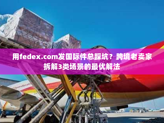 用fedex.com发国际件总踩坑?跨境老卖家拆解3类场景的最优解法 用fedex.com发国际件总踩坑?跨境老卖家拆解3类场景的最优解法