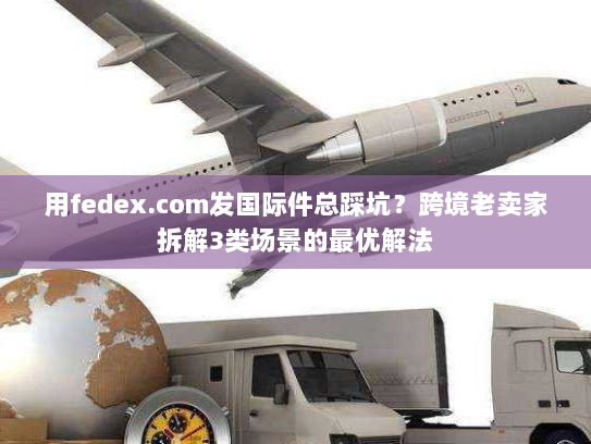 用fedex.com发国际件总踩坑?跨境老卖家拆解3类场景的最优解法 用fedex.com发国际件总踩坑?跨境老卖家拆解3类场景的最优解法