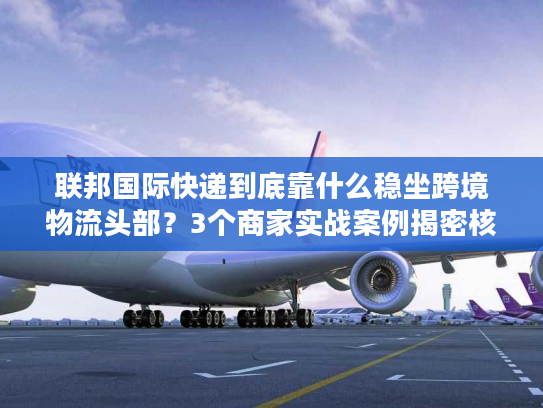 联邦国际快递到底靠什么稳坐跨境物流头部？3个商家实战案例揭密核心优势