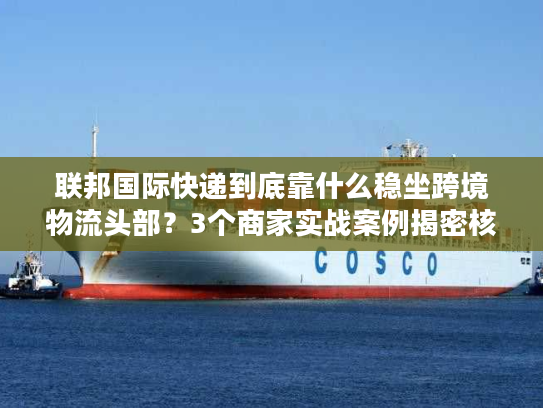 联邦国际快递到底靠什么稳坐跨境物流头部？3个商家实战案例揭密核心优势