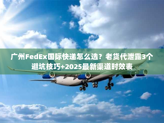 广州FedEx国际快递怎么选？老货代泄露3个避坑技巧+2025最新渠道时效表