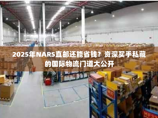 2025年NARS直邮还能省钱？资深买手私藏的国际物流门道大公开