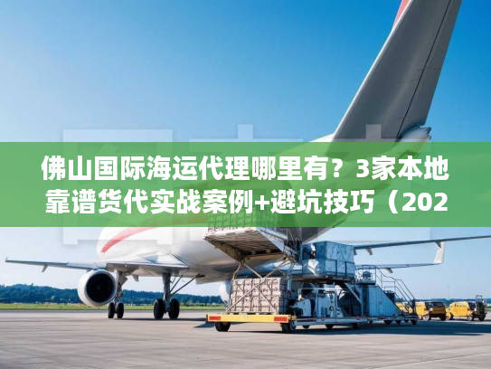 佛山国际海运代理哪里有？3家本地靠谱货代实战案例+避坑技巧（2025必看）