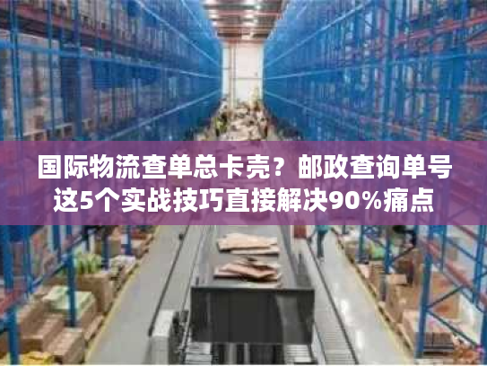 国际物流查单总卡壳？邮政查询单号这5个实战技巧直接解决90%痛点