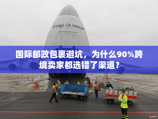 国际邮政包裹避坑，为什么90%跨境卖家都选错了渠道？