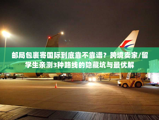 邮局包裹寄国际到底靠不靠谱？跨境卖家/留学生亲测3种路线的隐藏坑与最优解