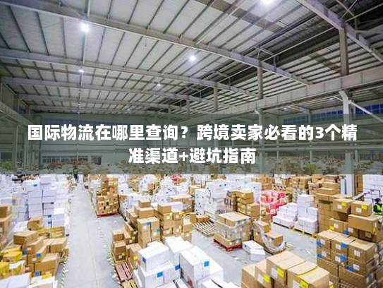 国际物流在哪里查询？跨境卖家必看的3个精准渠道+避坑指南