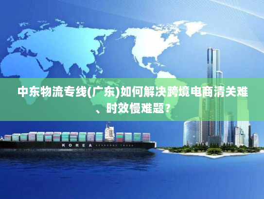 中东物流专线(广东)如何解决跨境电商清关难、时效慢难题? 中东物流专线(广东)如何解决跨境电商清关难、时效慢难题?