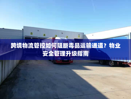 跨境物流管控如何阻断毒品运输通道?物业安全管理升级指南 跨境物流管控如何阻断毒品运输通道?物业安全管理升级指南