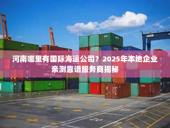 河南哪里有国际海运公司？2025年本地企业亲测靠谱服务商揭秘