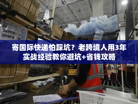 寄国际快递怕踩坑?老跨境人用3年实战经验教你避坑+省钱攻略 寄国际快递怕踩坑?老跨境人用3年实战经验教你避坑+省钱攻略