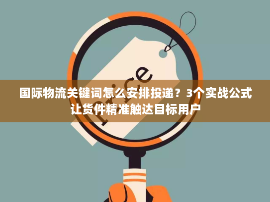 国际物流关键词怎么安排投递？3个实战公式让货件精准触达目标用户