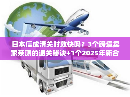 日本信成清关时效快吗？3个跨境卖家亲测的通关秘诀+1个2025年新合规要求